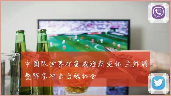 中国队世界杯备战迎新变化 主帅调整阵容冲击出线机会