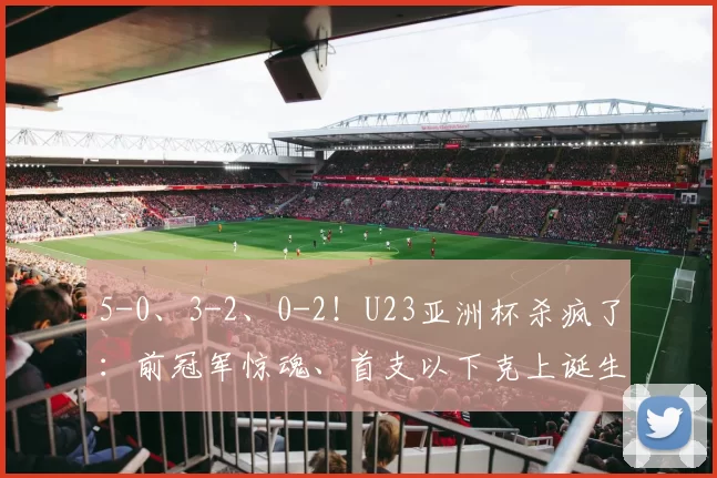 5-0、3-2、0-2！U23亚洲杯杀疯了：前冠军惊魂、首支以下克上诞生
