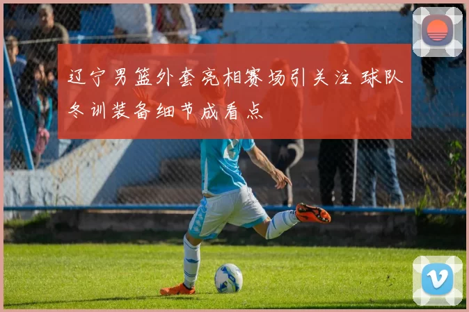 辽宁男篮外套亮相赛场引关注 球队冬训装备细节成看点