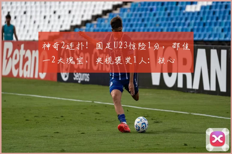 神奇2连扑!国足U23惊险1分,邵佳一2大瑰宝,央视褒奖1人:核心