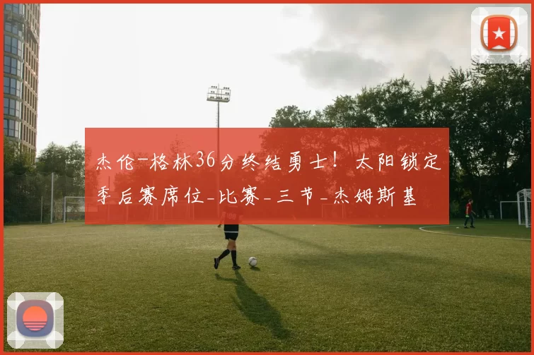 杰伦-格林36分终结勇士！太阳锁定季后赛席位_比赛_三节_杰姆斯基