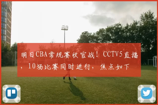 明日CBA常规赛收官战！CCTV5直播，10场比赛同时进行，焦点如下