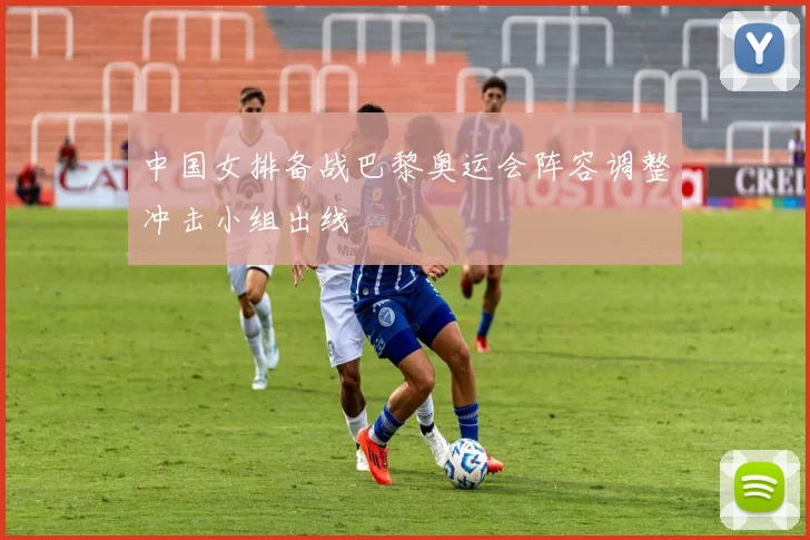 中国女排备战巴黎奥运会阵容调整冲击小组出线