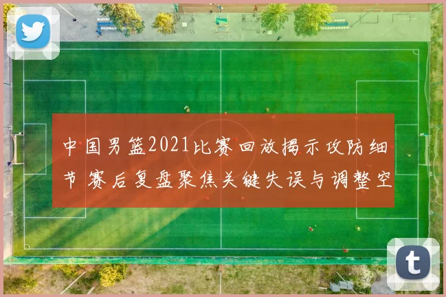 中国男篮2021比赛回放揭示攻防细节 赛后复盘聚焦关键失误与调整空间