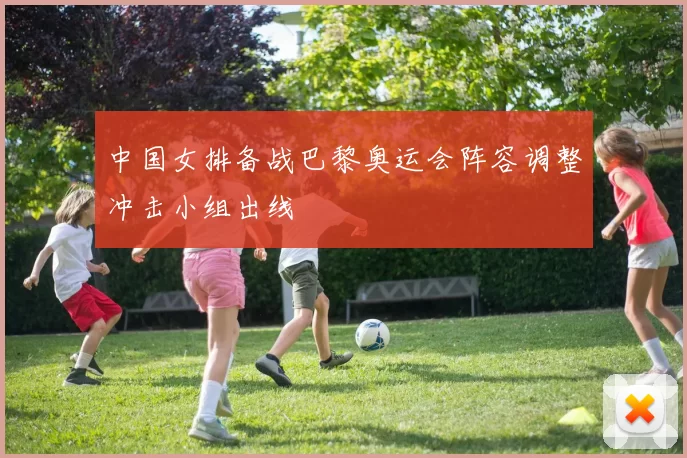 中国女排备战巴黎奥运会阵容调整冲击小组出线