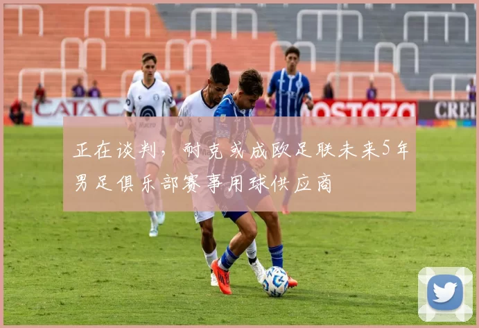 正在谈判,耐克或成欧足联未来5年男足俱乐部赛事用球供应商