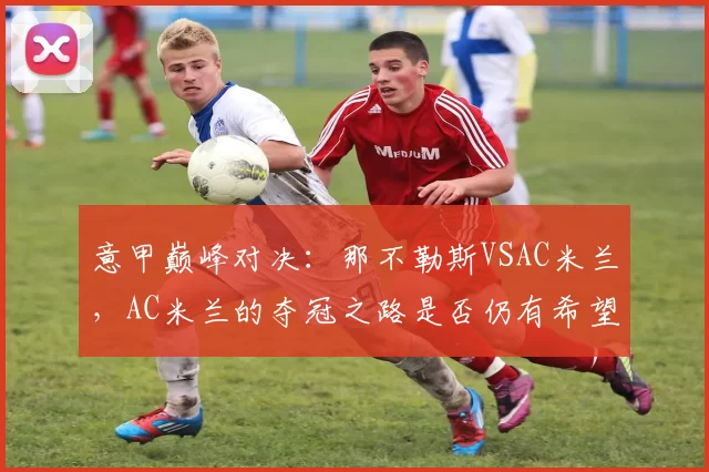 意甲巅峰对决:那不勒斯VSAC米兰,AC米兰的夺冠之路是否仍有希望?_比赛_科莫_欧冠