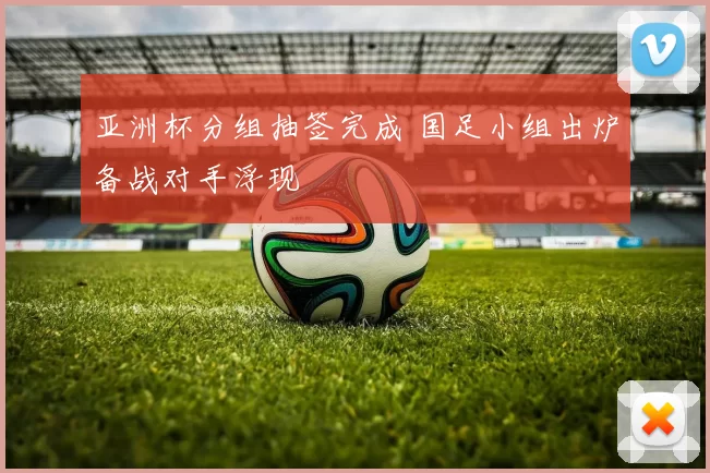 亚洲杯分组抽签完成 国足小组出炉备战对手浮现