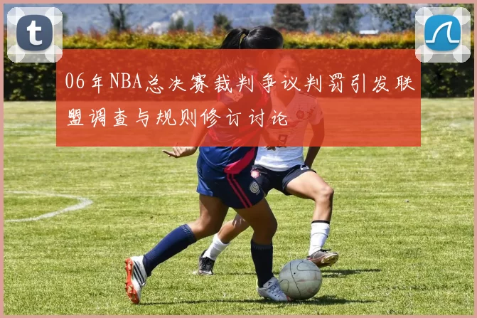 06年NBA总决赛裁判争议判罚引发联盟调查与规则修订讨论