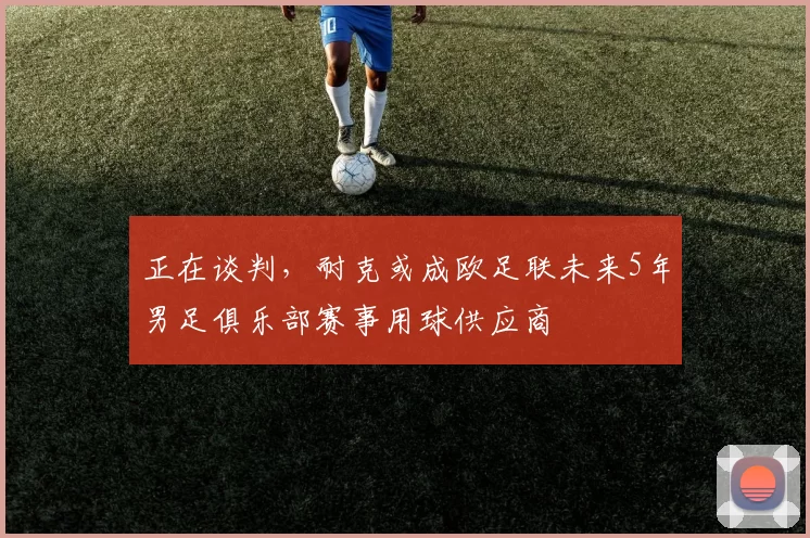 正在谈判,耐克或成欧足联未来5年男足俱乐部赛事用球供应商