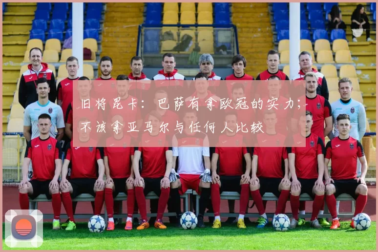 旧将昆卡：巴萨有拿欧冠的实力；不该拿亚马尔与任何人比较