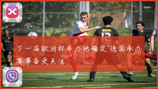 下一届欧洲杯举办地确定 德国承办赛事备受关注