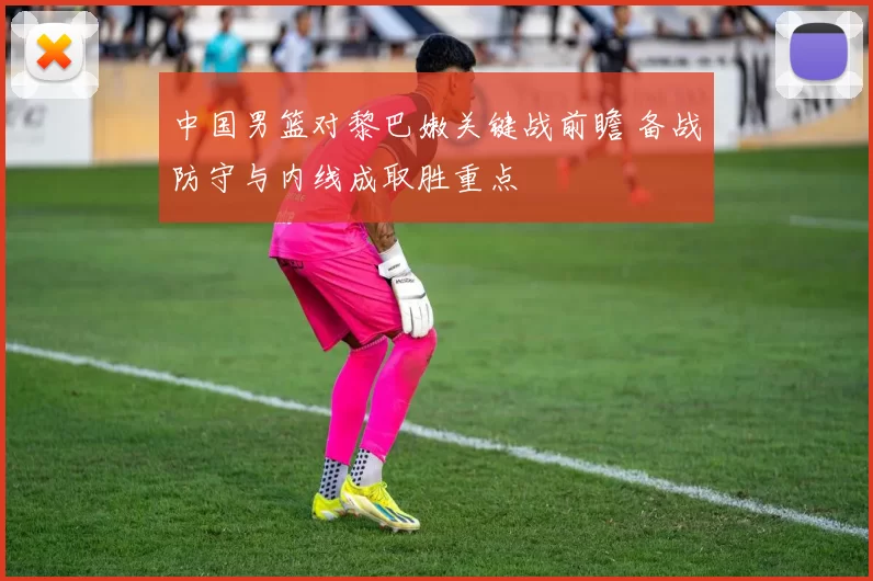 中国男篮对黎巴嫩关键战前瞻 备战防守与内线成取胜重点