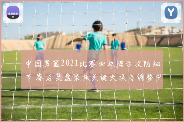 中国男篮2021比赛回放揭示攻防细节 赛后复盘聚焦关键失误与调整空间