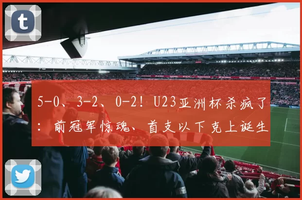 5-0、3-2、0-2!U23亚洲杯杀疯了:前冠军惊魂、首支以下克上诞生