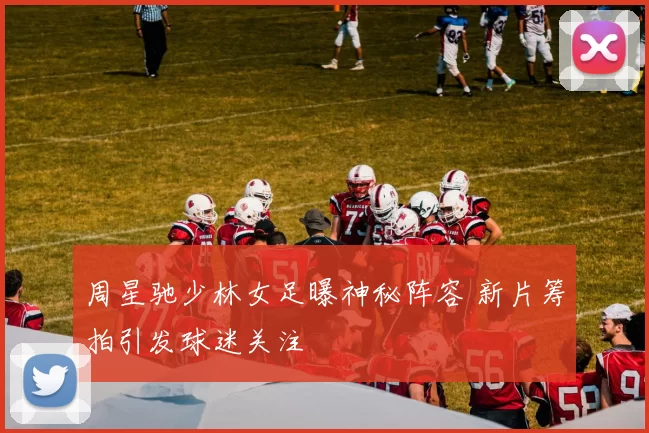 周星驰少林女足曝神秘阵容 新片筹拍引发球迷关注