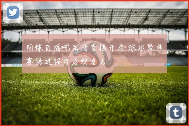 网球直播吧高清直播开启 球迷聚焦赛场进程与后续看点