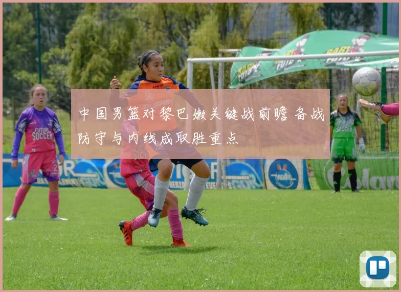 中国男篮对黎巴嫩关键战前瞻 备战防守与内线成取胜重点