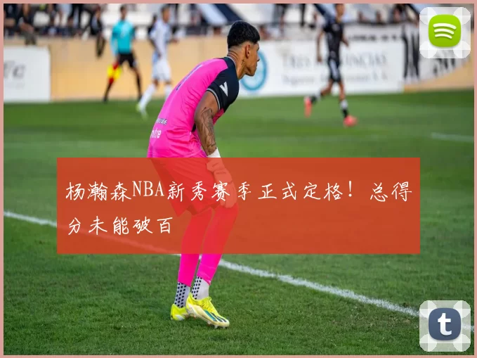 杨瀚森NBA新秀赛季正式定格！总得分未能破百