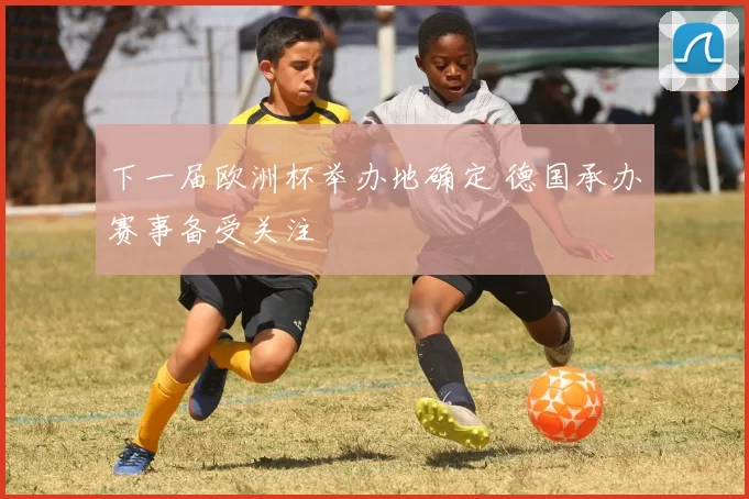 下一届欧洲杯举办地确定 德国承办赛事备受关注