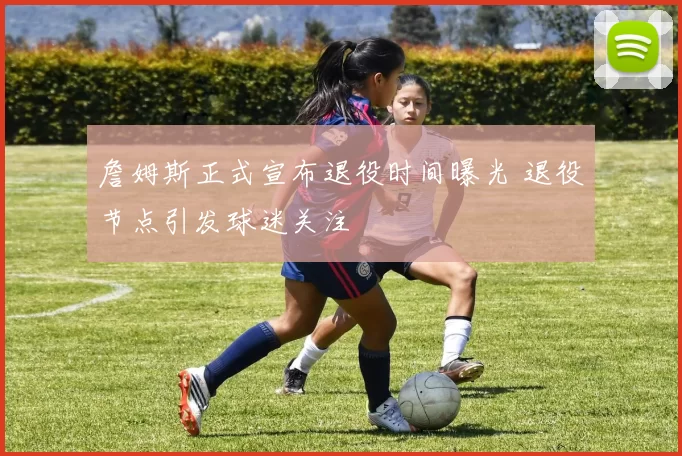 詹姆斯正式宣布退役时间曝光 退役节点引发球迷关注