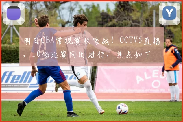明日CBA常规赛收官战！CCTV5直播，10场比赛同时进行，焦点如下