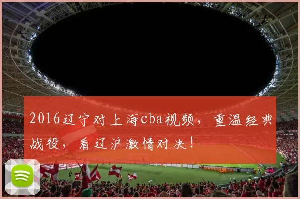 2016辽宁对上海cba视频，重温经典战役，看辽沪激情对决！