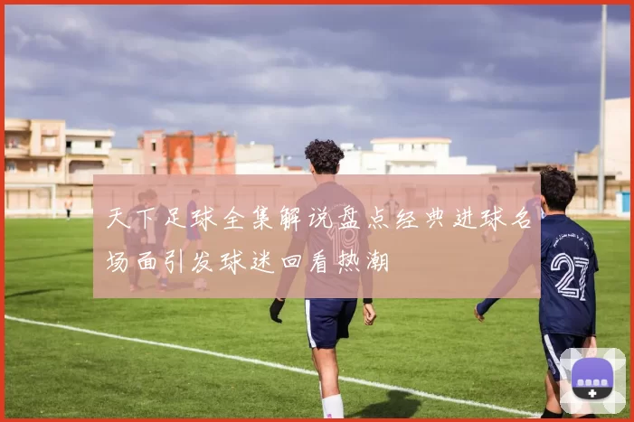 天下足球全集解说盘点经典进球名场面引发球迷回看热潮