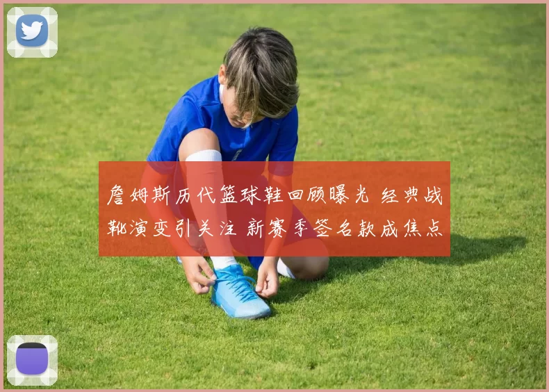 詹姆斯历代篮球鞋回顾曝光 经典战靴演变引关注 新赛季签名款成焦点