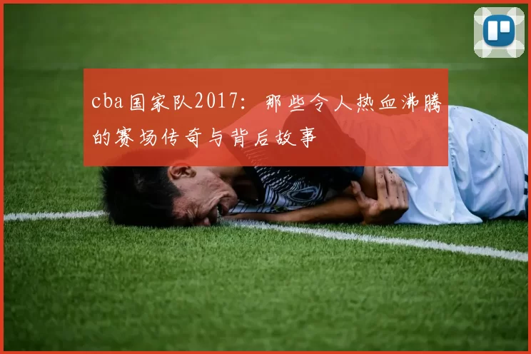 cba国家队2017：那些令人热血沸腾的赛场传奇与背后故事