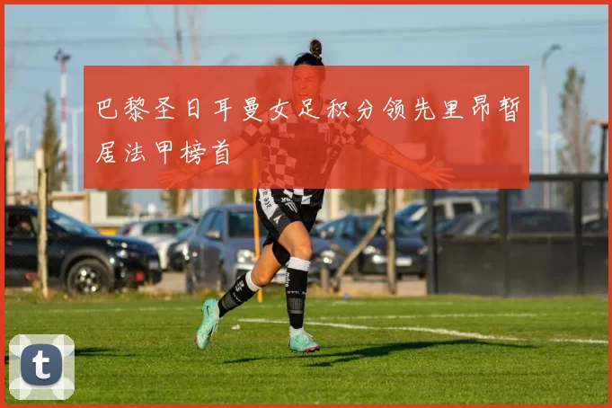 巴黎圣日耳曼女足积分领先里昂暂居法甲榜首