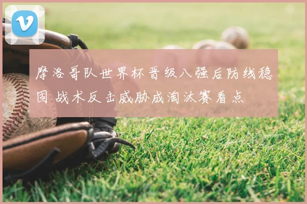 摩洛哥队世界杯晋级八强后防线稳固 战术反击威胁成淘汰赛看点