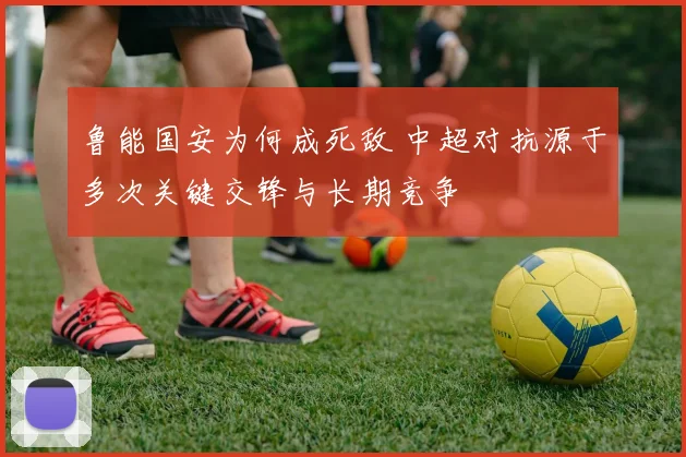 鲁能国安为何成死敌 中超对抗源于多次关键交锋与长期竞争