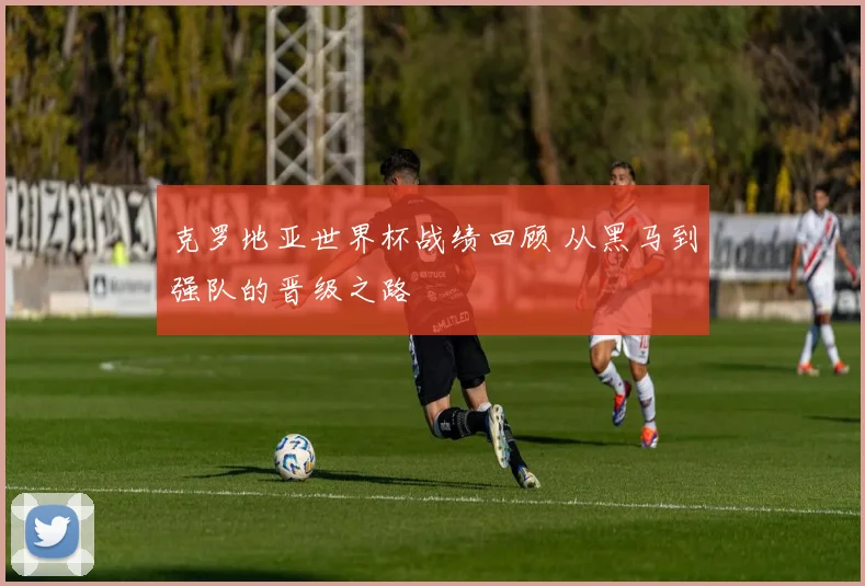 克罗地亚世界杯战绩回顾 从黑马到强队的晋级之路