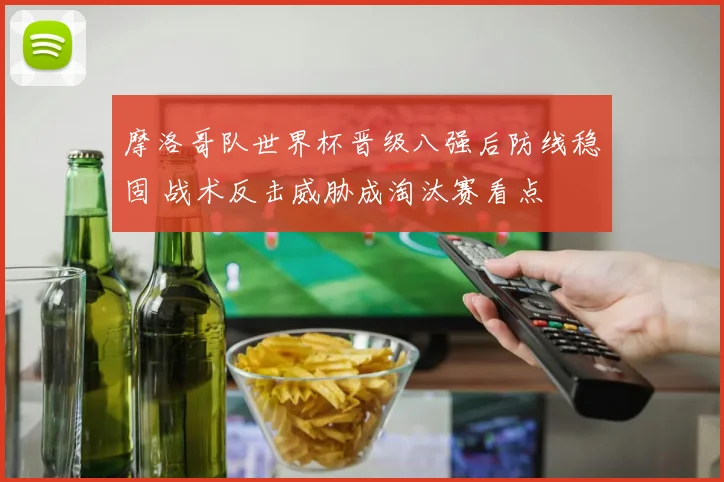 摩洛哥队世界杯晋级八强后防线稳固 战术反击威胁成淘汰赛看点