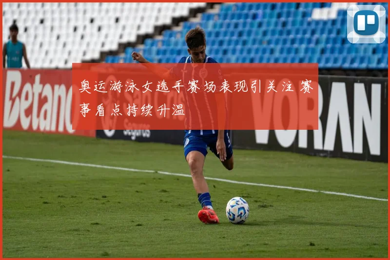 奥运游泳女选手赛场表现引关注 赛事看点持续升温
