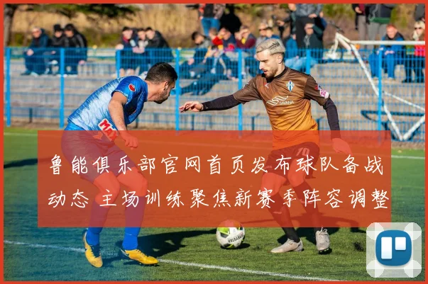鲁能俱乐部官网首页发布球队备战动态 主场训练聚焦新赛季阵容调整