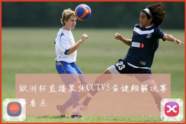 欧洲杯直播聚焦CCTV5黄健翔解说赛事看点