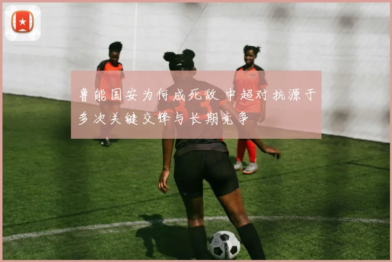 鲁能国安为何成死敌 中超对抗源于多次关键交锋与长期竞争