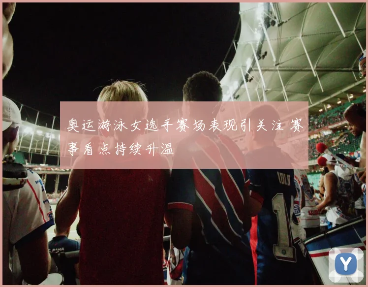 奥运游泳女选手赛场表现引关注 赛事看点持续升温
